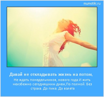Давай не откладывать жизнь на потом, Не ждать понедельников, нового года.
И жить неизбежно сегодняшним днем,
По полной. Без страха. До пика. До взлета Cамые лучшие мотиваторы на mumotiki.ru Давай не откладывать жизнь на потом, Не ждать понедельников, нового года.
И жить неизбежно сегодняшним днем,
По полной. Без страха. До пика. До взлета #мотиватор