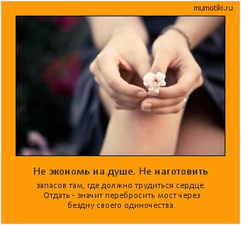 Не экономь на душе. Не наготовить запасов там, где должно трудиться сердце.
Отдать - значит перебросить мост через бездну своего одиночества. Cамые лучшие мотиваторы на mumotiki.ru Не экономь на душе. Не наготовить запасов там, где должно трудиться сердце.
Отдать - значит перебросить мост через бездну своего одиночества. #мотиватор