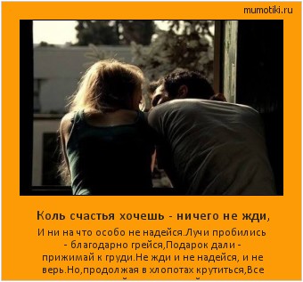 Коль счастья хочешь - ничего не жди, И ни на что особо не надейся.Лучи пробились - благодарно грейся,Подарок дали - прижимай к груди.Не жди и не надейся, и не верь.Но,продолжая в хлопотах крутиться,Все ж оставляй полуоткрытой дверь. Cамые лучшие мотиваторы на mumotiki.ru Коль счастья хочешь - ничего не жди, И ни на что особо не надейся.Лучи пробились - благодарно грейся,Подарок дали - прижимай к груди.Не жди и не надейся, и не верь.Но,продолжая в хлопотах крутиться,Все ж оставляй полуоткрытой дверь. #мотиватор