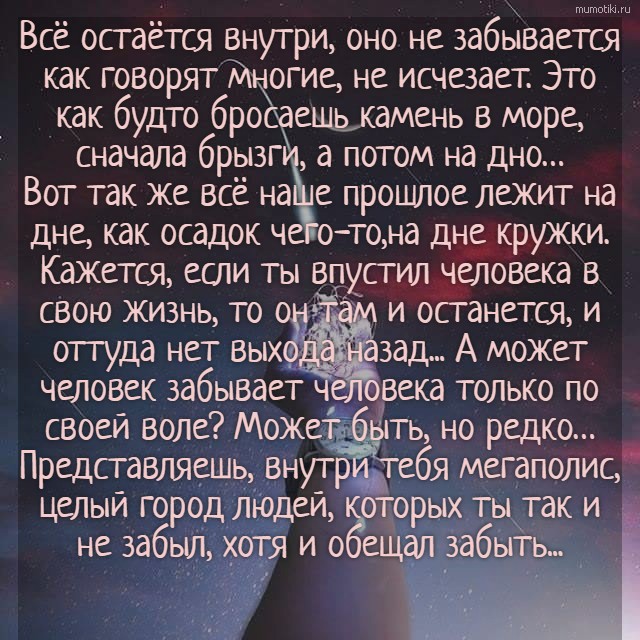 Всё остаётся внутри, оно не забывается как говорят многие, не исчезает. Это как будто бросаешь камень в море, сначала брызги, а потом на дно… Вот так же всё наше прошлое лежит на дне, как осадок чего-то,на дне кружки. Кажется, если ты впустил человек... Всё остаётся внутри, оно не забывается как говорят многие, не исчезает. Это как будто бросаешь камень в море, сначала брызги, а потом на дно… Вот так же всё наше прошлое лежит на дне, как осадок чего-то,на дне кружки. Кажется, если ты впустил человека в свою жизнь, то он там и останется, и оттуда нет выхода назад... А может человек забывает человека только по своей воле? Может быть, но редко… Представляешь, внутри тебя мегаполис, целый город людей, которых ты так и не забыл, хотя и обещал забыть... #цитата