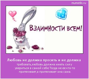 Любовь не должна просить и не должна требовать,любовь должна иметь силу увериться в самой себе.Тогда не ее что-то притягивает,а притягивает она сама. #мотиватор
