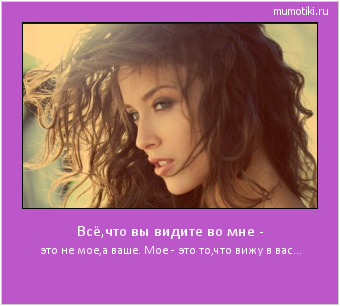 Всё,что вы видите во мне - это не мое,а ваше. Мое - это то,что вижу в вас... #мотиватор