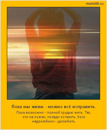 Пока мы живы - можно всё исправить. Пока возможно - полной грудью жить. Тех, кто не нужен, позади оставить. Кого недолюбили - долюбить. Cамые лучшие мотиваторы на mumotiki.ru Пока мы живы - можно всё исправить. Пока возможно - полной грудью жить. Тех, кто не нужен, позади оставить. Кого недолюбили - долюбить. #мотиватор