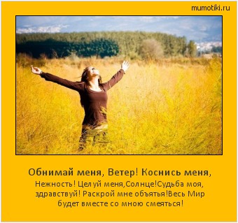 Обнимай меня, Ветер! Коснись меня, Нежность! Целуй меня,Солнце!
Судьба моя, здравствуй! Раскрой мне объятья!
Весь Мир будет вместе со мною смеяться! Cамые лучшие мотиваторы на mumotiki.ru Обнимай меня, Ветер! Коснись меня, Нежность! Целуй меня,Солнце!
Судьба моя, здравствуй! Раскрой мне объятья!
Весь Мир будет вместе со мною смеяться! #мотиватор
