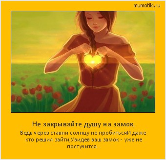 Не закрывайте душу на замок, Ведь через ставни солнцу не пробиться
И даже кто решил зайти,
Увидев ваш замок - уже не постучится... Cамые лучшие мотиваторы на mumotiki.ru Не закрывайте душу на замок, Ведь через ставни солнцу не пробиться
И даже кто решил зайти,
Увидев ваш замок - уже не постучится... #мотиватор